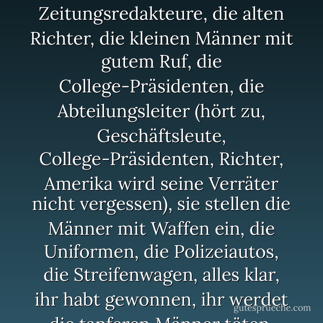 Sie haben uns von der Straße gejagt, sie sind stärker, sie sind reich, sie stellen die Politiker ein und feuern sie, die Zeitungsredakteure, die alten Richter, die kleinen Männer mit gutem Ruf, die College-Präsidenten, die Abteilungsleiter (hört zu, Geschäftsleute, College-Präsidenten, Richter, Amerika wird seine Verräter nicht vergessen), sie stellen die Männer mit Waffen ein, die Uniformen, die Polizeiautos, die Streifenwagen, alles klar, ihr habt gewonnen, ihr werdet die tapferen Männer töten, unsere Freunde, heute Nacht (Interpunktion des Autors) - John Dos Passos<