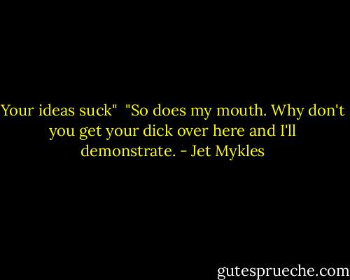 Your ideas suck"<br /><br />"So does my mouth. Why don't you get your dick over here and I'll demonstrate. - Jet Mykles