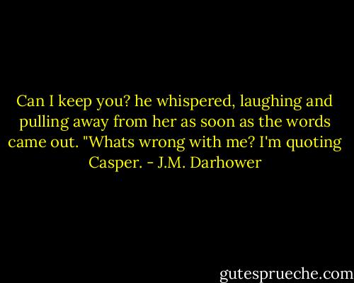 Can I keep you? he whispered, laughing and pulling away from her as soon as the words came out. "Whats wrong with me? I'm quoting Casper. - J.M. Darhower