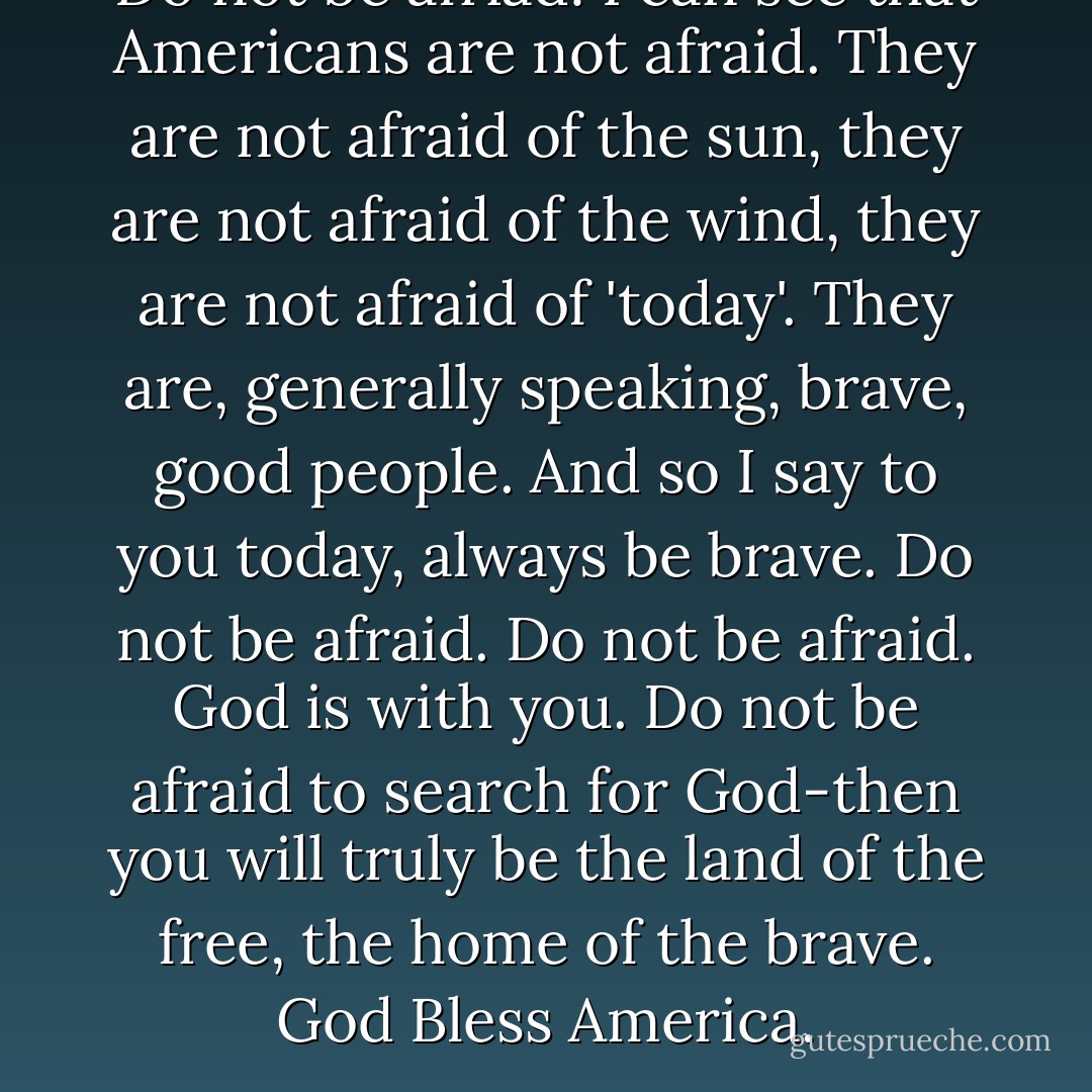 Do not be afriad! I can see that Americans are not afraid. They are not afraid of the sun, they are not afraid of the wind, they are not afraid of 'today'. They are, generally speaking, brave, good people. And so I say to you today, always be brave. Do not be afraid. Do not be afraid. God is with you. Do not be afraid to search for God-then you will truly be the land of the free, the home of the brave. God Bless America. - Peggy Noonan