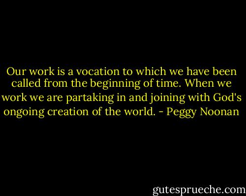 Our work is a vocation to which we have been called from the beginning of time. When we work we are partaking in and joining with God's ongoing creation of the world. - Peggy Noonan