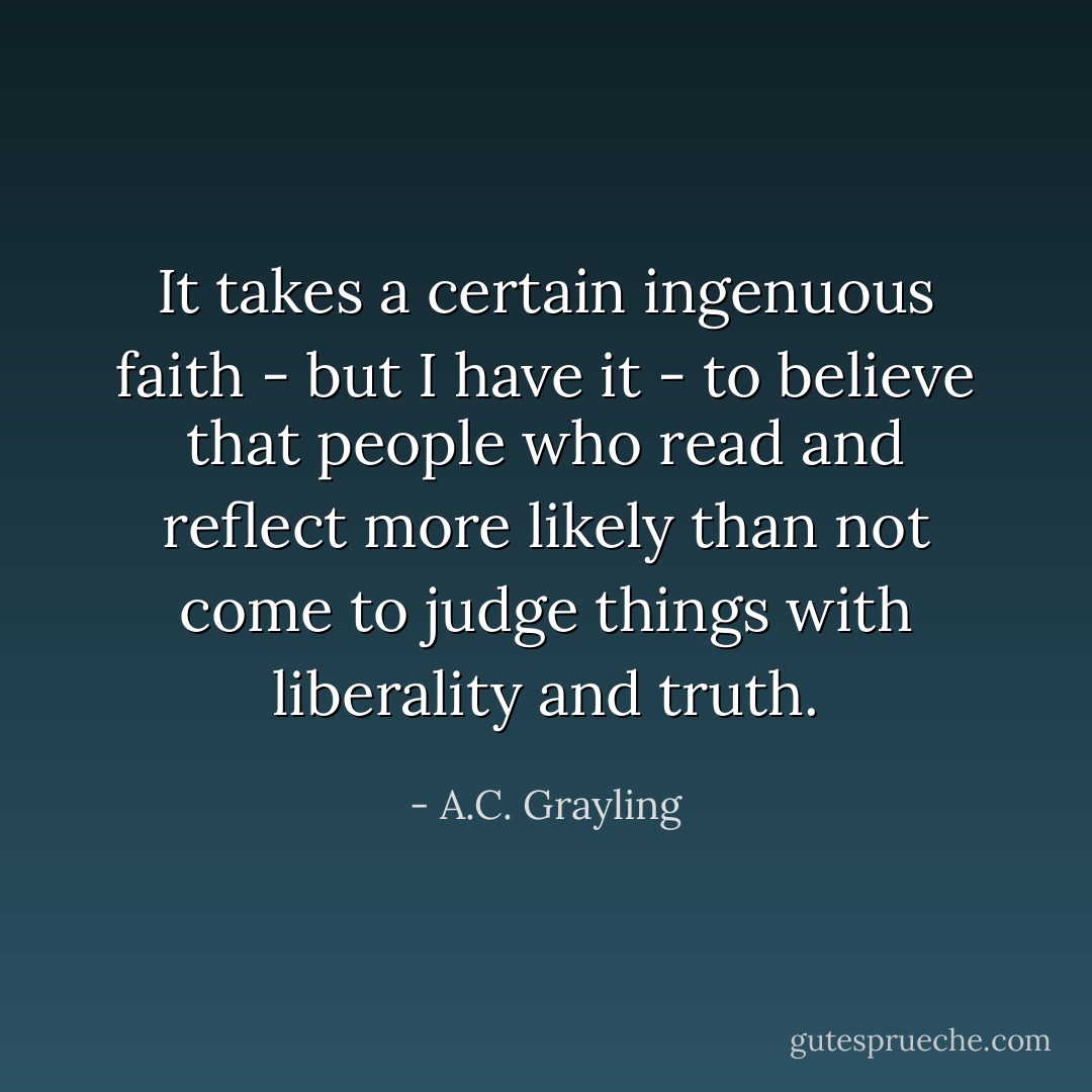 It takes a certain ingenuous faith - but I have it - to believe that people who read and reflect more likely than not come to judge things with liberality and truth. - A.C. Grayling