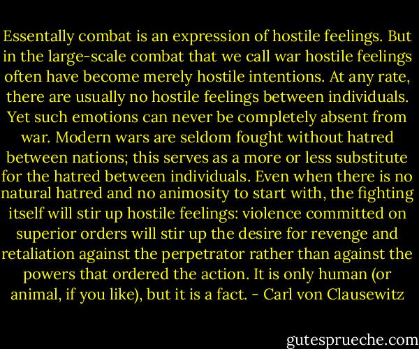 Essentally combat is an expression of hostile feelings. But in the large-scale combat that we call war hostile feelings often have become merely hostile intentions. At any rate, there are usually no hostile feelings between individuals. Yet such emotions can never be completely absent from war. Modern wars are seldom fought without hatred between nations; this serves as a more or less substitute for the hatred between individuals. Even when there is no natural hatred and no animosity to start with, the fighting itself will stir up hostile feelings: violence committed on superior orders will stir up the desire for revenge and retaliation against the perpetrator rather than against the powers that ordered the action. It is only human (or animal, if you like), but it is a fact. - Carl von Clausewitz