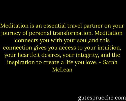 Meditation is an essential travel partner on your journey of personal transformation. Meditation connects you with your soul,and this connection gives you access to your intuition, your heartfelt desires, your integrity, and the inspiration to create a life you love. - Sarah McLean