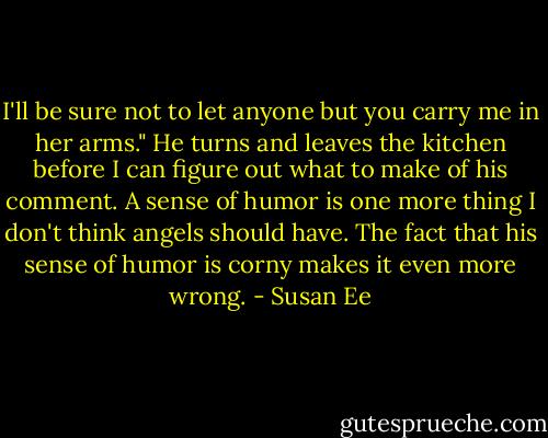 I'll be sure not to let anyone but you carry me in her arms." He turns and leaves the kitchen before I can figure out what to make of his comment. A sense of humor is one more thing I don't think angels should have. The fact that his sense of humor is corny makes it even more wrong. - Susan Ee