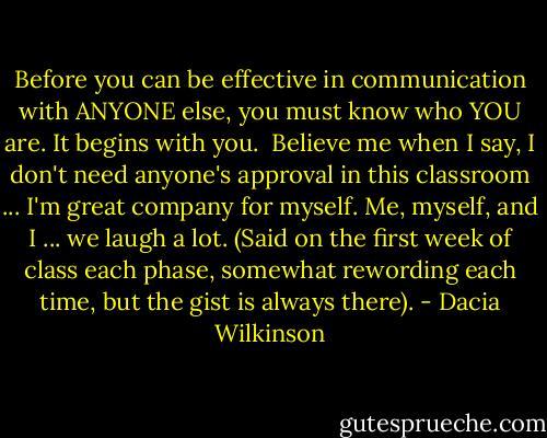 Before you can be effective in communication with ANYONE else, you must know who YOU are. It begins with you. <br />Believe me when I say, I don't need anyone's approval in this classroom ... I'm great company for myself. Me, myself, and I ... we laugh a lot. (Said on the first week of class each phase, somewhat rewording each time, but the gist is always there). - Dacia Wilkinson