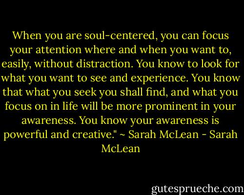 When you are soul-centered, you can focus your attention where and when you want to, easily, without distraction. You know to look for what you want to see and experience. You know that what you seek you shall find, and what you focus on in life will be more prominent in your awareness. You know your awareness is powerful and creative." ~ Sarah McLean - Sarah McLean