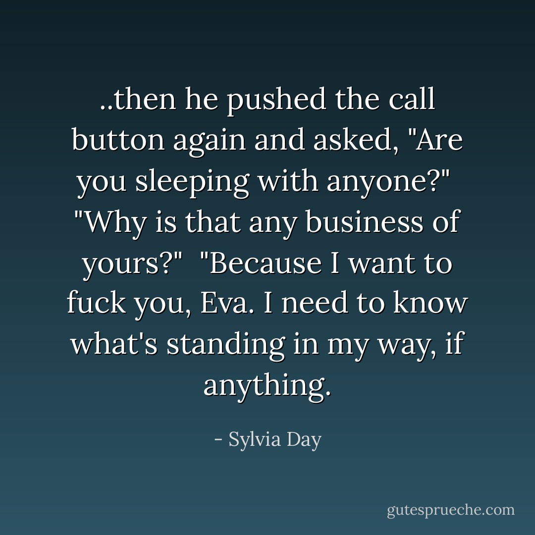 ..then he pushed the call button again and asked, "Are you sleeping with anyone?"<br /><br />"Why is that any business of yours?"<br /><br />"Because I want to fuck you, Eva. I need to know what's standing in my way, if anything. - Sylvia Day