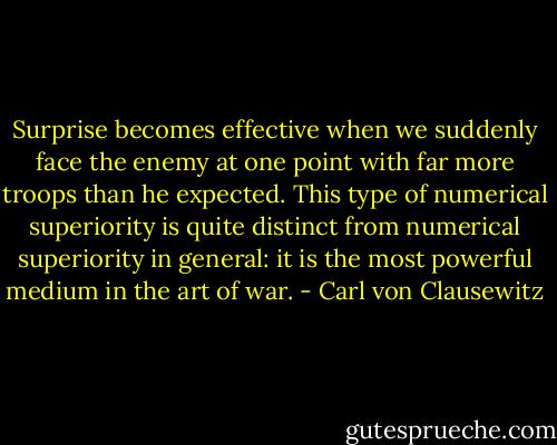 Surprise becomes effective when we suddenly face the enemy at one point with far more troops than he expected. This type of numerical superiority is quite distinct from numerical superiority in general: it is the most powerful medium in the art of war. - Carl von Clausewitz