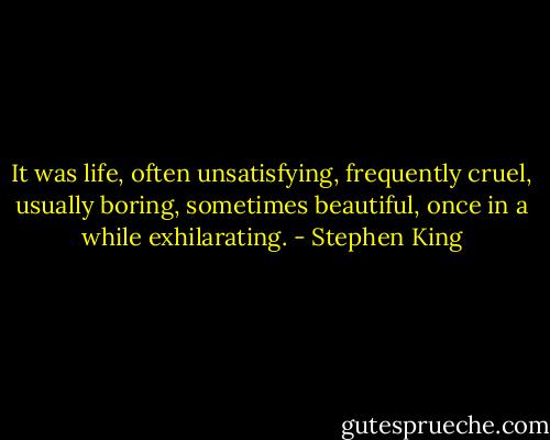 It was life, often unsatisfying, frequently cruel, usually boring, sometimes beautiful, once in a while exhilarating. - Stephen King