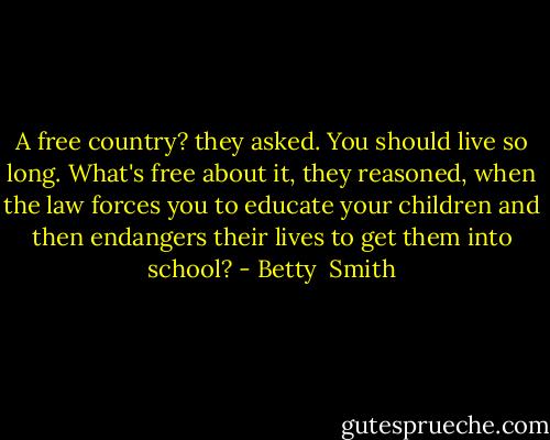 A free country? they asked. You should live so long. What's free about it, they reasoned, when the law forces you to educate your children and then endangers their lives to get them into school? - Betty  Smith
