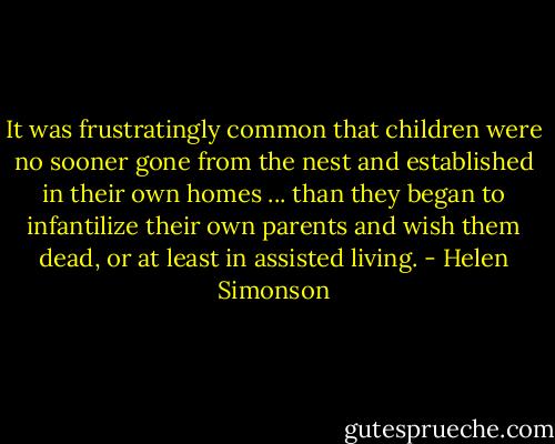 It was frustratingly common that children were no sooner gone from the nest and established in their own homes ... than they began to infantilize their own parents and wish them dead, or at least in assisted living. - Helen Simonson