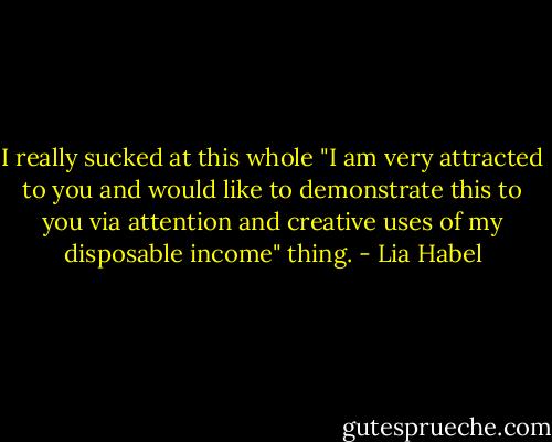 I really sucked at this whole "I am very attracted to you and would like to demonstrate this to you via attention and creative uses of my disposable income" thing. - Lia Habel