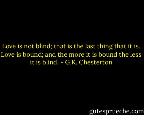 Love is not blind; that is the last thing that it is. Love is bound; and the more it is bound the less it is blind. - G.K. Chesterton