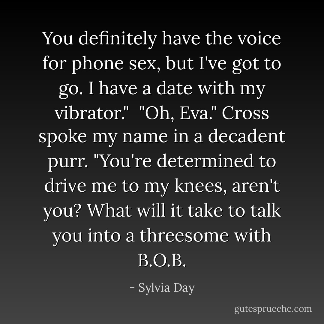 You definitely have the voice for phone sex, but I've got to go. I have a date with my vibrator."<br /><br />"Oh, Eva." Cross spoke my name in a decadent purr. "You're determined to drive me to my knees, aren't you? What will it take to talk you into a threesome with B.O.B. - Sylvia Day