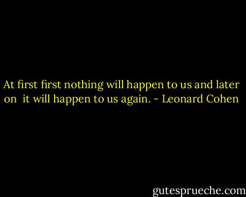 At first first nothing will happen to us<br />and later on <br />it will happen to us again. - Leonard Cohen