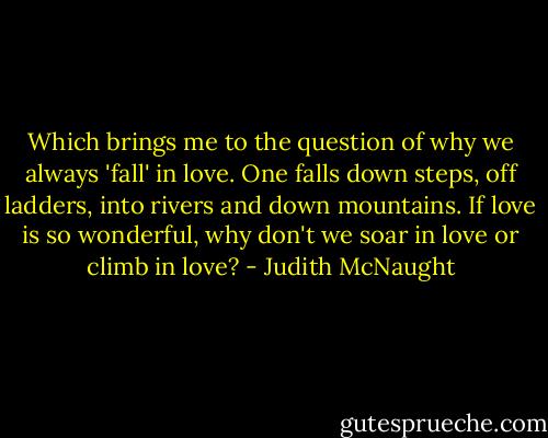 Which brings me to the question of why we always 'fall' in love. One falls down steps, off ladders, into rivers and down mountains. If love is so wonderful, why don't we soar in love or climb in love? - Judith McNaught