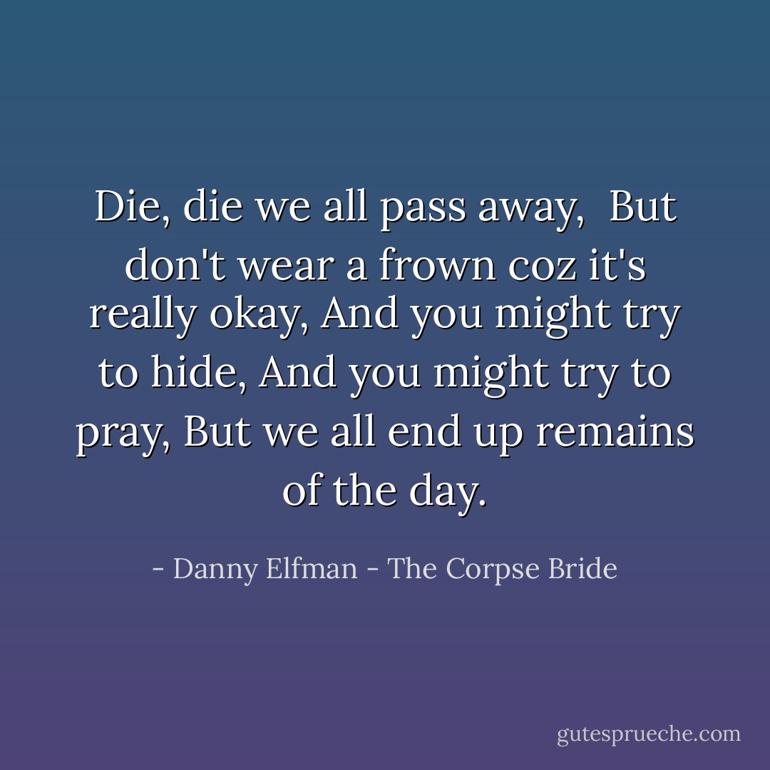 Die, die we all pass away, <br />But don't wear a frown coz it's really okay,<br />And you might try to hide, And you might try to pray,<br />But we all end up remains of the day. - Danny Elfman - The Corpse Bride