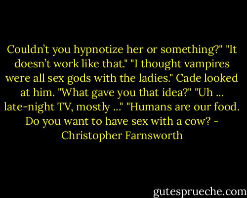 Couldn’t you hypnotize her or something?"<br />"It doesn’t work like that."<br />"I thought vampires were all sex gods with the ladies."<br />Cade looked at him. "What gave you that idea?"<br />"Uh ... late-night TV, mostly ..."<br />"Humans are our food. Do you want to have sex with a cow? - Christopher Farnsworth