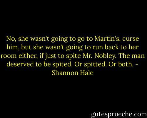 No, she wasn't going to go to Martin's, curse him, but she wasn't going to run back to her room either, if just to spite Mr. Nobley. The man deserved to be spited. Or spitted. Or both. - Shannon Hale