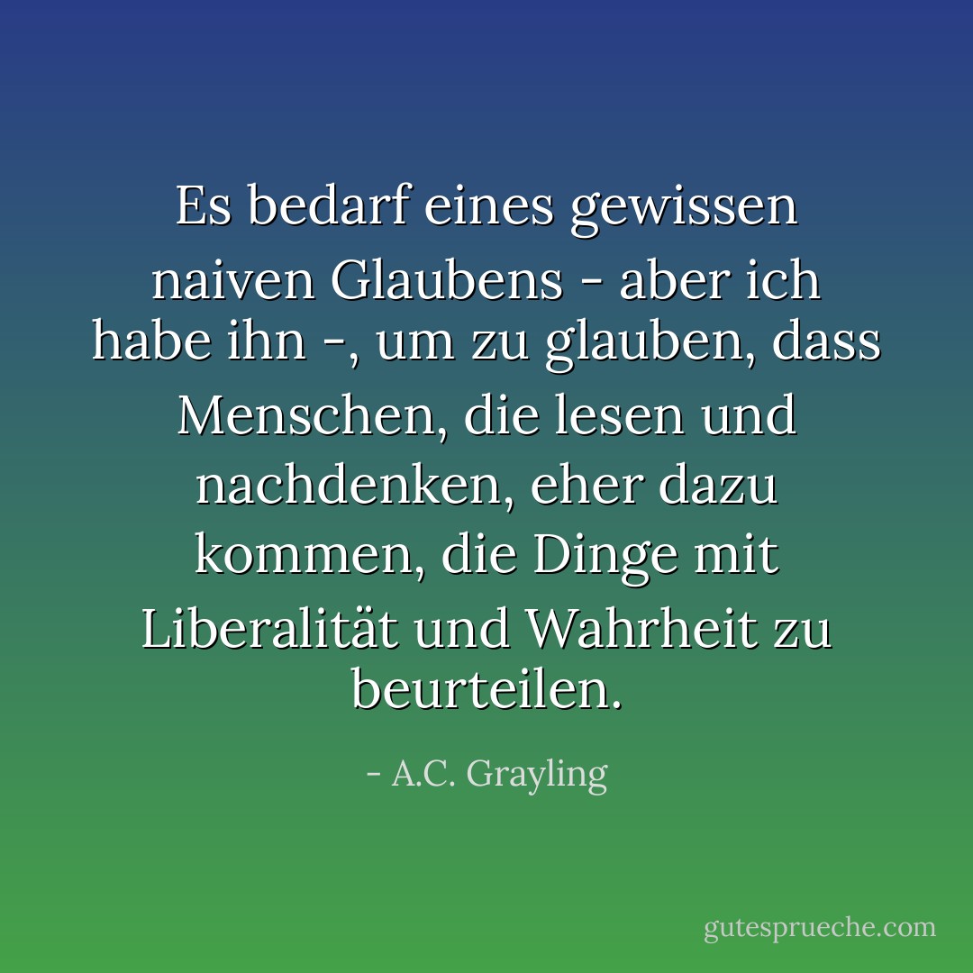 Es bedarf eines gewissen naiven Glaubens - aber ich habe ihn -, um zu glauben, dass Menschen, die lesen und nachdenken, eher dazu kommen, die Dinge mit Liberalität und Wahrheit zu beurteilen. - A.C. Grayling<