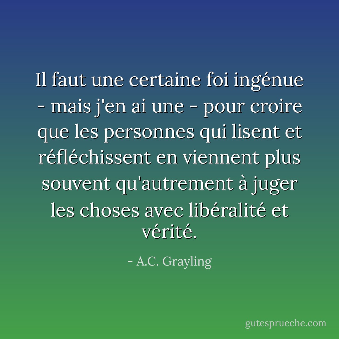 Il faut une certaine foi ingénue - mais j'en ai une - pour croire que les personnes qui lisent et réfléchissent en viennent plus souvent qu'autrement à juger les choses avec libéralité et vérité. - A.C. Grayling