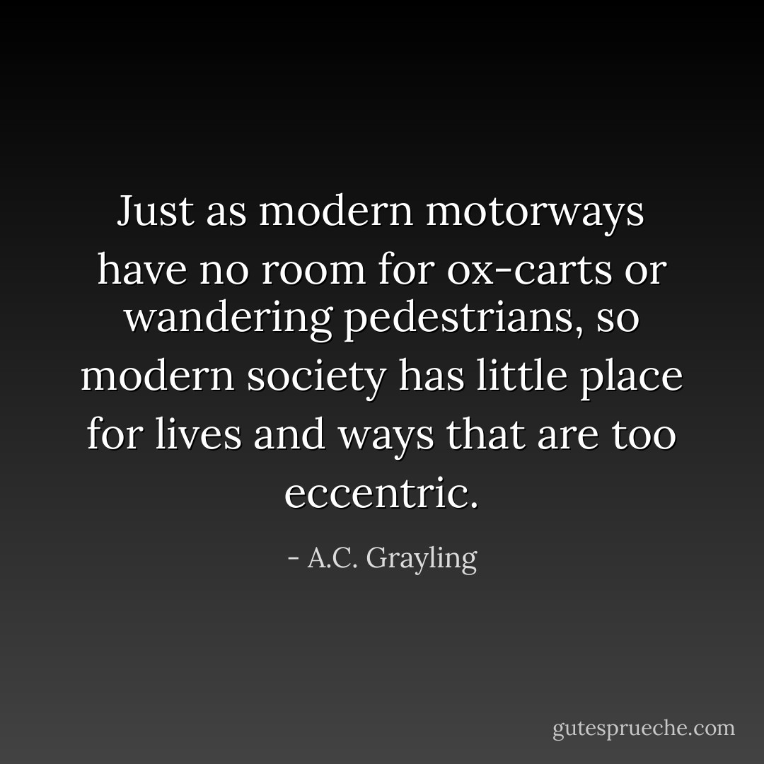 Just as modern motorways have no room for ox-carts or wandering pedestrians, so modern society has little place for lives and ways that are too eccentric. - A.C. Grayling