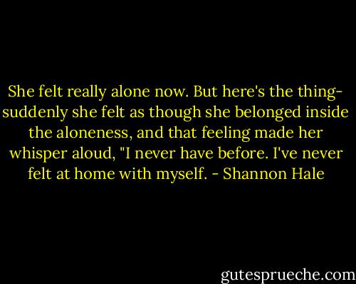 She felt really alone now. But here's the thing- suddenly she felt as though she belonged inside the aloneness, and that feeling made her whisper aloud, "I never have before. I've never felt at home with myself. - Shannon Hale