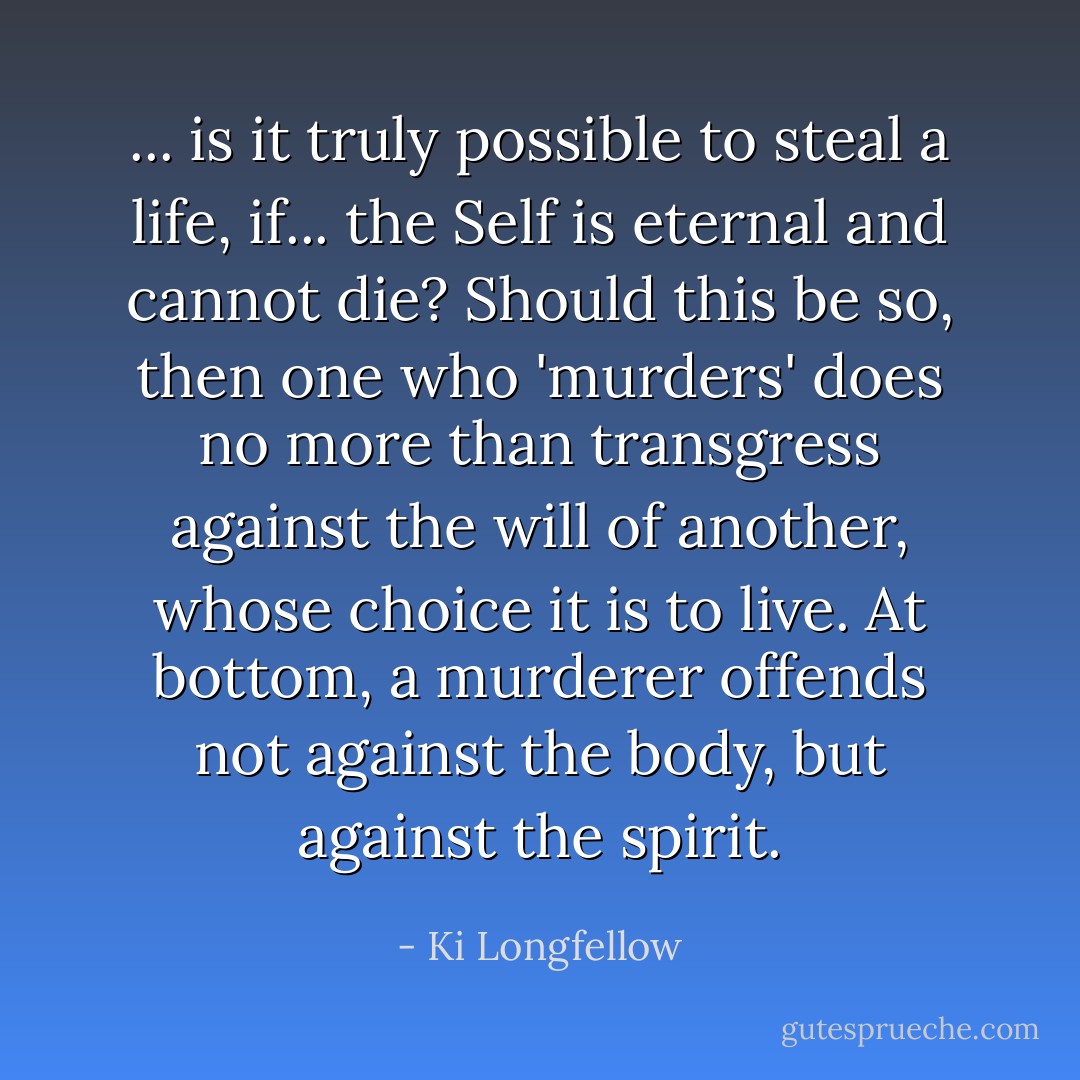 ... is it truly possible to steal a life, if... the Self is eternal and cannot die? Should this be so, then one who 'murders' does no more than transgress against the will of another, whose choice it is to live. At bottom, a murderer offends not against the body, but against the spirit. - Ki Longfellow