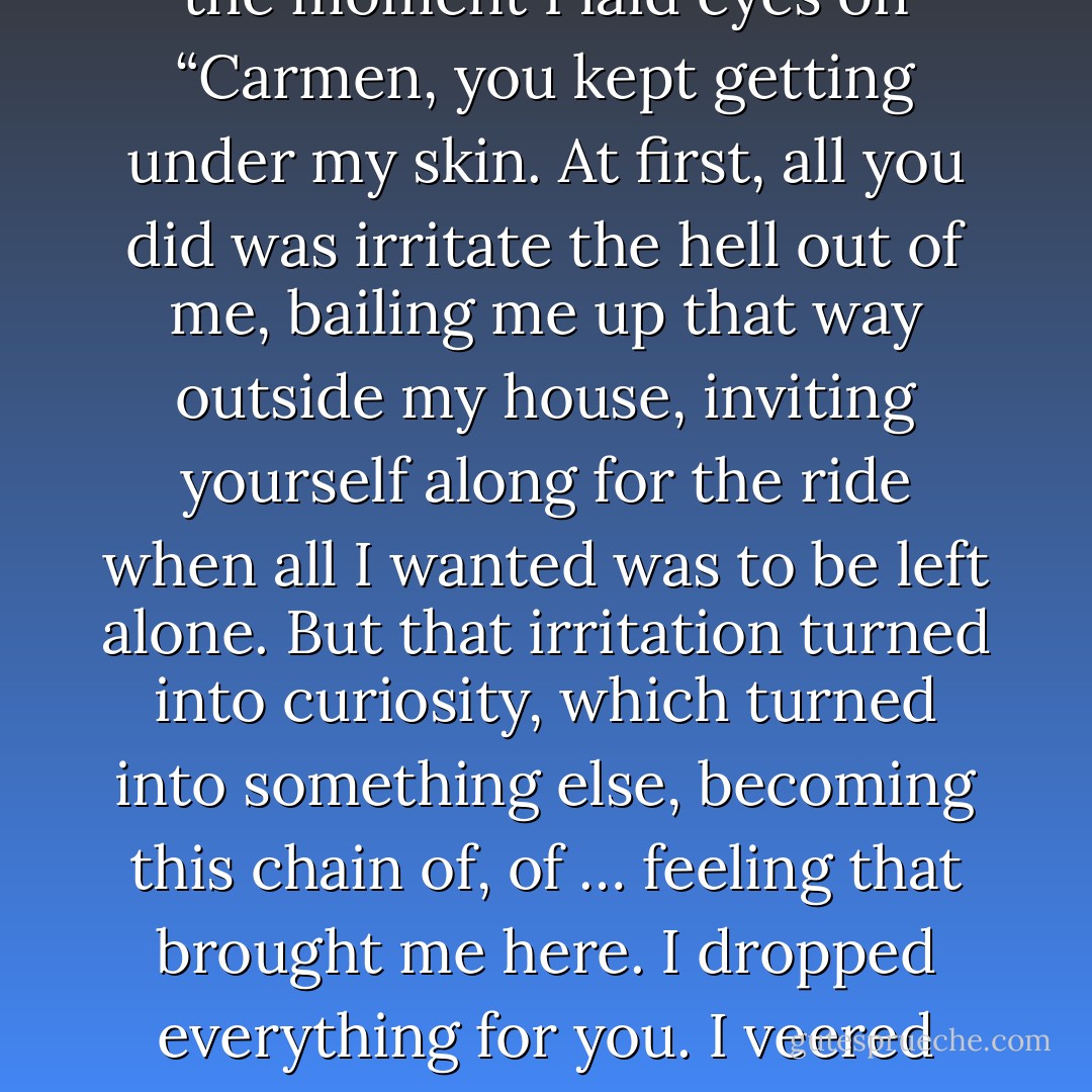 You scare me, Ryan Daley. Even more than those demons outside that scream for my death. How is it that I want what you want? I’ve spent an eternity feeling powerless. Love did that to me — robbed me of all control. I never expected to feel this way again. I don’t want to feel.’<br />‘Neither did I,’ Ryan rasps, ‘because feeling anything at all was dangerous. If I let myself feel, then maybe I’d have to believe what everyone was saying — that Lauren was dead. But from the moment I laid eyes on “Carmen, you kept getting under my skin. At first, all you did was irritate the hell out of me, bailing me up that way outside my house, inviting yourself along for the ride when all I wanted was to be left alone. But that irritation turned into curiosity, which turned into something else, becoming this chain of, of … feeling that brought me here. I dropped everything for you. I veered left. And I’d do it again in a second. That’s what “feeling” does. It tells you you’re alive, it gives things … I don’t know, proper meaning. You’re still trying to maintain some veneer of independence? Toughness? Do words like that even apply to you? But I see through it, Mercy. I see through you. You’re not that different from me after all, under your armour. Crumbs, Mercy, that’s all I’m after. Just crumbs. It’s not a lot to ask for. - Rebecca Lim