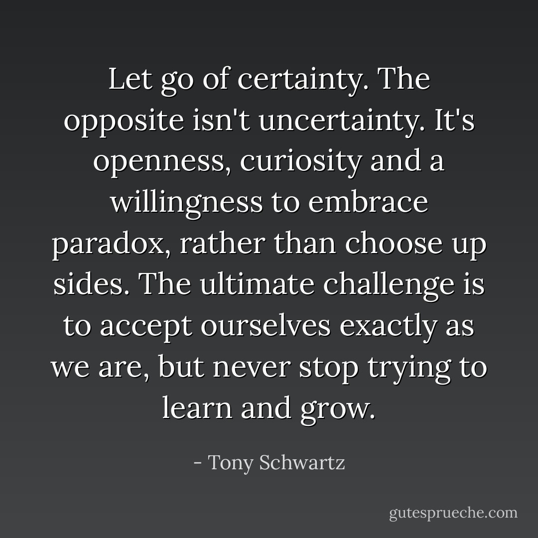 Let go of certainty. The opposite isn't uncertainty. It's openness, curiosity and a willingness to embrace paradox, rather than choose up sides. The ultimate challenge is to accept ourselves exactly as we are, but never stop trying to learn and grow. - Tony Schwartz