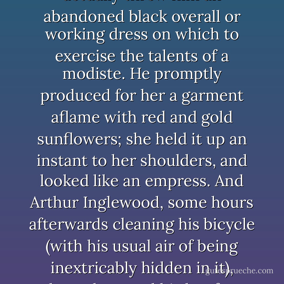 Nothing, again, could be more prosaic and impenetrable than the domestic energies of Miss Diana Duke. But Innocent had somehow blundered on the discovery that her thrifty dressmaking went with a considerable feminine care for dress--the one feminine thing that had never failed her solitary self-respect. In consequence Smith pestered her with a theory (which he really seemed to take seriously) that ladies might combine economy with magnificence if they would draw light chalk patterns on a plain dress and then dust them off again. He set up "Smith's Lightning Dressmaking Company," with two screens, a cardboard placard, and box of bright soft crayons; and Miss Diana actually threw him an abandoned black overall or working dress on which to exercise the talents of a modiste. He promptly produced for her a garment aflame with red and gold sunflowers; she held it up an instant to her shoulders, and looked like an empress. And Arthur Inglewood, some hours afterwards cleaning his bicycle (with his usual air of being inextricably hidden in it), glanced up; and his hot face grew hotter, for Diana stood laughing for one flash in the doorway, and her dark robe was rich with the green and purple of great decorative peacocks, like a secret garden in the "Arabian Nights." A pang too swift to be named pain or pleasure went through his heart like an old-world rapier. He remembered how pretty he thought her years ago, when he was ready to fall in love with anybody; but it was like remembering a worship of some Babylonian princess in some previous existence. At his next glimpse of her (and he caught himself awaiting it) the purple and green chalk was dusted off, and she went by quickly in her working clothes. - G.K. Chesterton