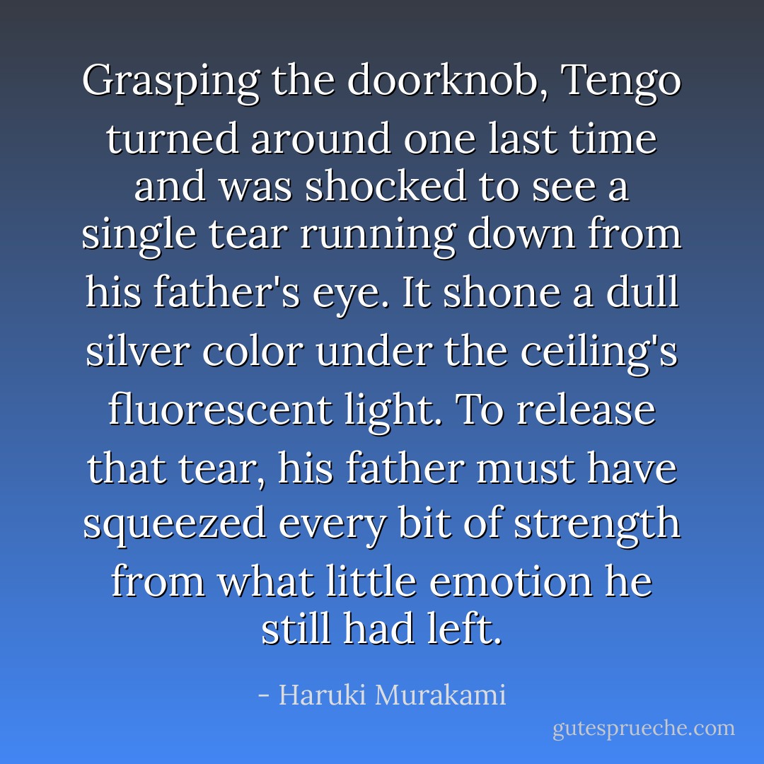 Grasping the doorknob, Tengo turned around one last time and was shocked to see a single tear running down from his father's eye. It shone a dull silver color under the ceiling's fluorescent light. To release that tear, his father must have squeezed every bit of strength from what little emotion he still had left. - Haruki Murakami