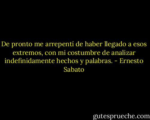 De pronto me arrepentí de haber llegado a esos extremos, con mi costumbre de analizar indefinidamente hechos y palabras. - Ernesto Sabato
