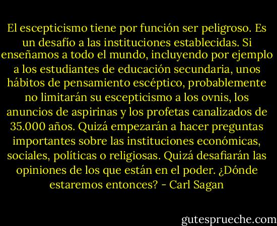 El escepticismo tiene por función ser peligroso. Es un desafío a las instituciones establecidas. Si enseñamos a todo el mundo, incluyendo por ejemplo a los estudiantes de educación secundaria, unos hábitos de pensamiento escéptico, probablemente no limitarán su escepticismo a los ovnis, los anuncios de aspirinas y los profetas canalizados de 35.000 años. Quizá empezarán a hacer preguntas importantes sobre las instituciones económicas, sociales, políticas o religiosas. Quizá desafiarán las opiniones de los que están en el poder. ¿Dónde estaremos entonces? - Carl Sagan