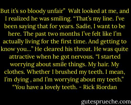 But it’s so bloody unfair”<br /><br />Walt looked at me, and I realized he was smiling. “That’s my line. I’ve been saying that for years. Sadie, I want to be here. The past two months I’ve felt like I’m actually living for the first time. And getting to know you…” He cleared his throat. He was quite attractive when he got nervous. “I started worrying about smile things. My hair. My clothes. Whether I brushed my teeth. I mean, I’m dying , and I’m worrying about my teeth.”<br /><br />“You have a lovely teeth. - Rick Riordan