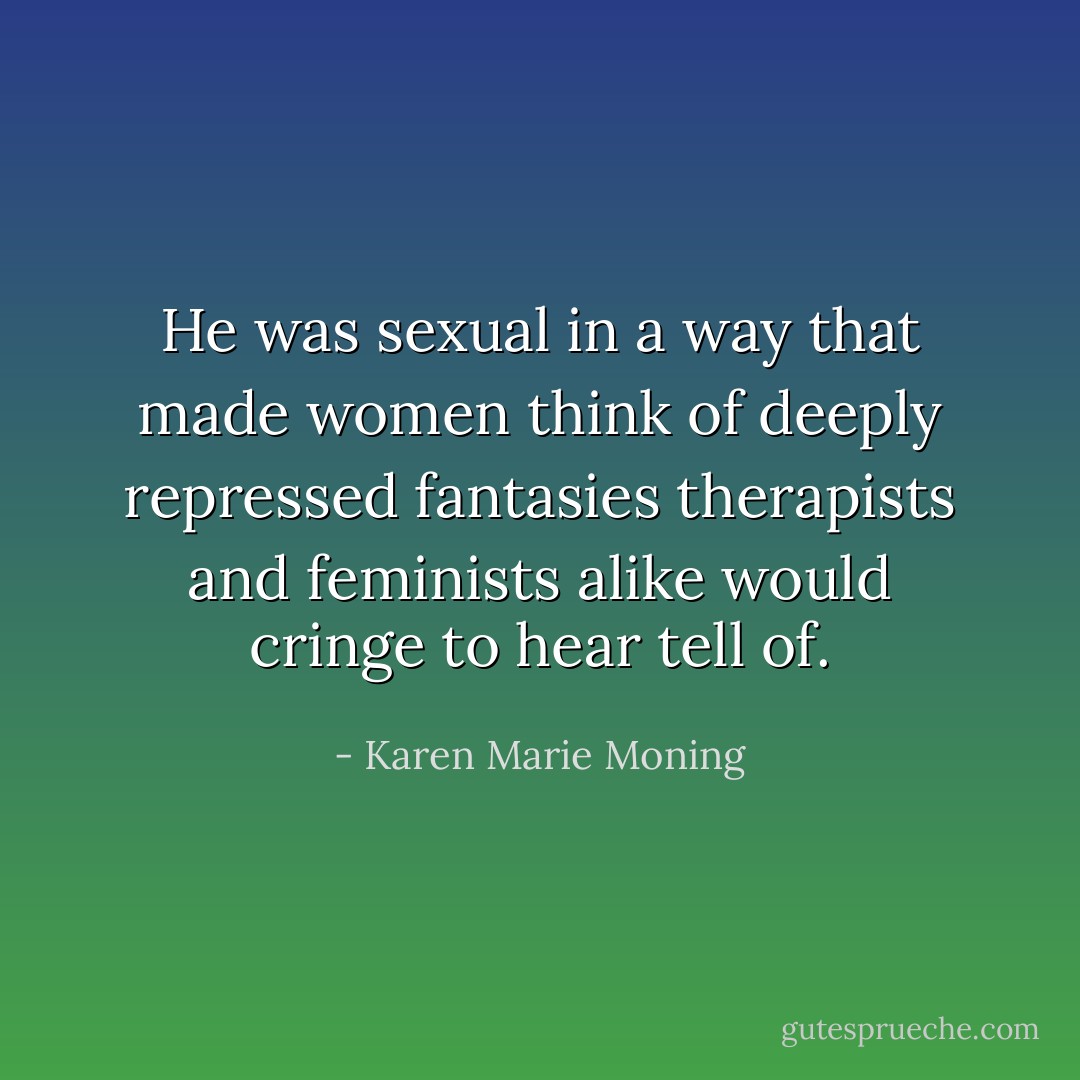 He was sexual in a way that made women think of deeply repressed fantasies therapists and feminists alike would cringe to hear tell of. - Karen Marie Moning