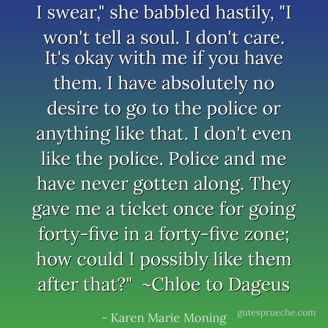 I swear," she babbled hastily, "I won't tell a soul. I don't care. It's okay with me if you have them. I have absolutely no desire to go to the police or anything like that. I don't even <i>like</i> the police. Police and me have never gotten along. They gave me a ticket once for going forty-five in a forty-five zone; how could I possibly like them after that?"<br /><br />~Chloe to Dageus - Karen Marie Moning