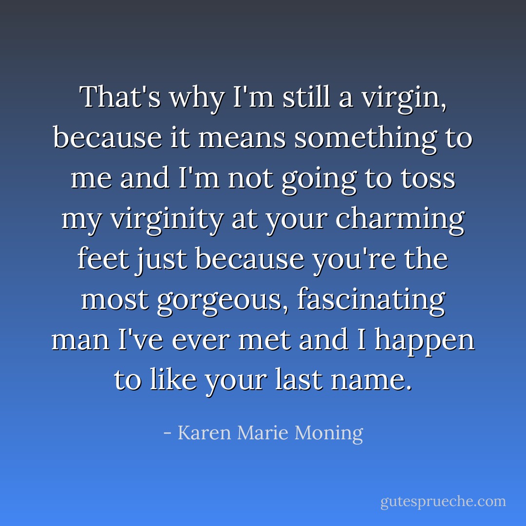 <i>That's why I'm still a virgin, because it means something to me and I'm not going to toss my virginity at your charming feet just because you're the most gorgeous, fascinating man I've ever met and I happen to like your last name.</i> - Karen Marie Moning