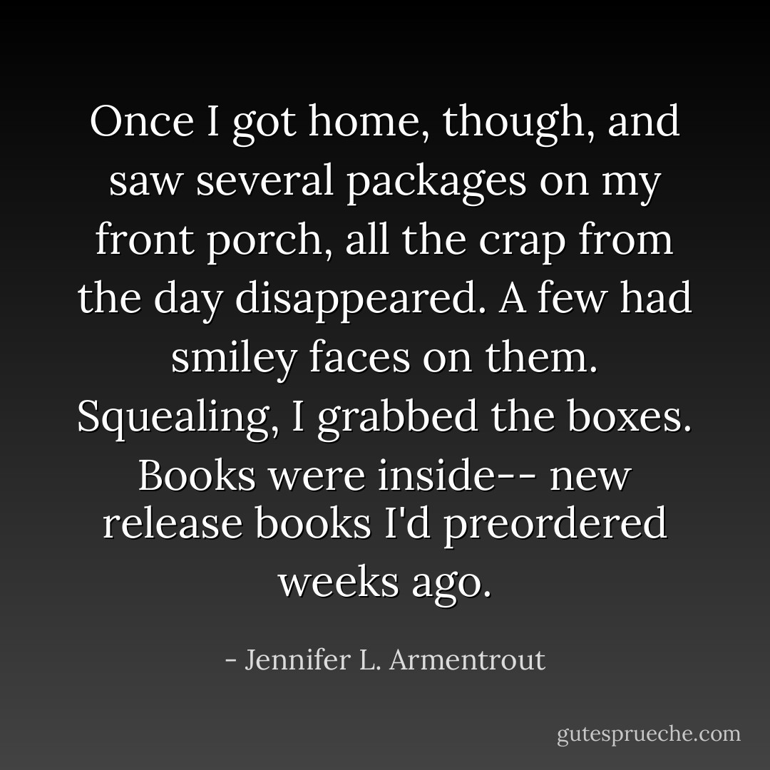 Once I got home, though, and saw several packages on my front porch, all the crap from the day disappeared. A few had smiley faces on them. Squealing, I grabbed the boxes. Books were inside-- new release books I'd preordered weeks ago. - Jennifer L. Armentrout