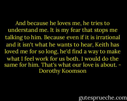 And because he loves me, he tries to understand me. It is my fear that stops me talking to him. Because even if it is irrational and it isn't what he wants to hear, Keith has loved me for so long, he'd find a way to make what I feel work for us both. I would do the same for him. That's what our love is about. - Dorothy Koomson