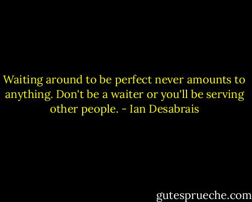 Waiting around to be perfect never amounts to anything. Don't be a waiter or you'll be serving other people. - Ian Desabrais