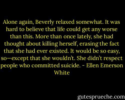 Alone again, Beverly relaxed somewhat. It was hard to believe that life could get any worse than this. More than once lately, she had thought about killing herself, erasing the fact that she had ever existed. It would be so easy, so—except that she wouldn’t. She didn’t respect people who committed suicide. - Ellen Emerson White