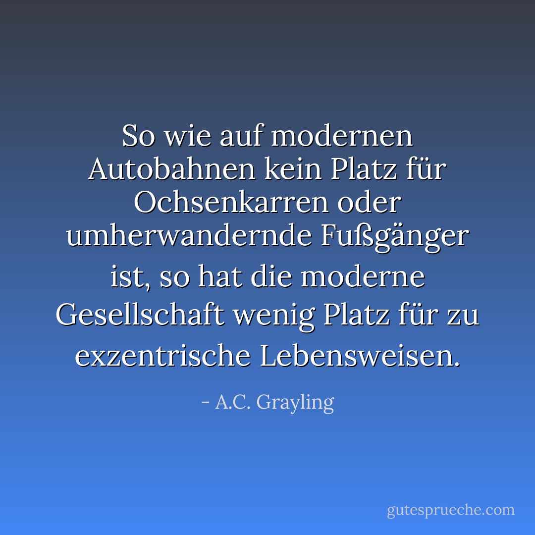 So wie auf modernen Autobahnen kein Platz für Ochsenkarren oder umherwandernde Fußgänger ist, so hat die moderne Gesellschaft wenig Platz für zu exzentrische Lebensweisen. - A.C. Grayling<