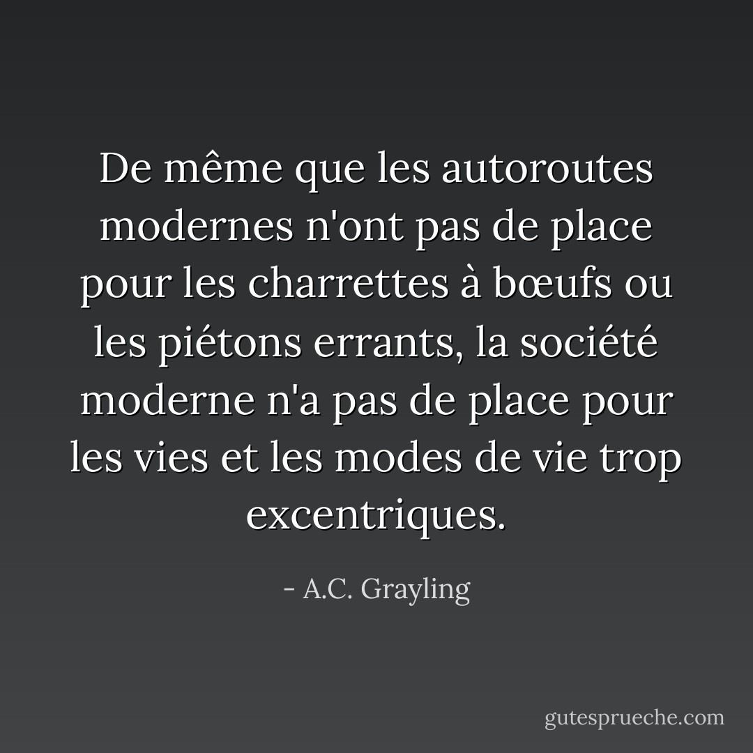 De même que les autoroutes modernes n'ont pas de place pour les charrettes à bœufs ou les piétons errants, la société moderne n'a pas de place pour les vies et les modes de vie trop excentriques. - A.C. Grayling