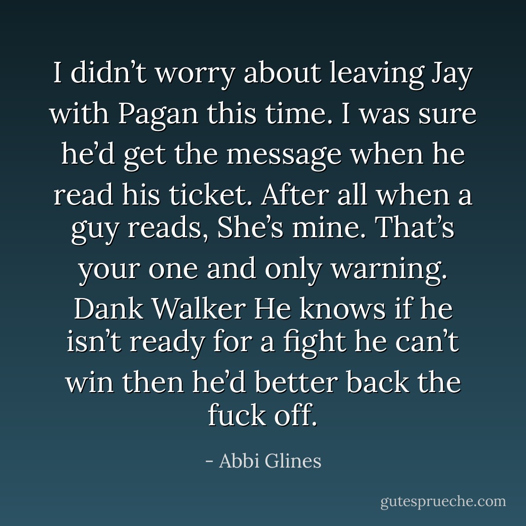 I didn’t worry about leaving Jay with Pagan this time. I was sure<br />he’d get the message when he read his ticket.<br />After all when a guy reads,<br />She’s mine. That’s your one and only warning.<br />Dank Walker<br />He knows if he isn’t ready for a fight he can’t win then he’d better back the fuck off. - Abbi Glines
