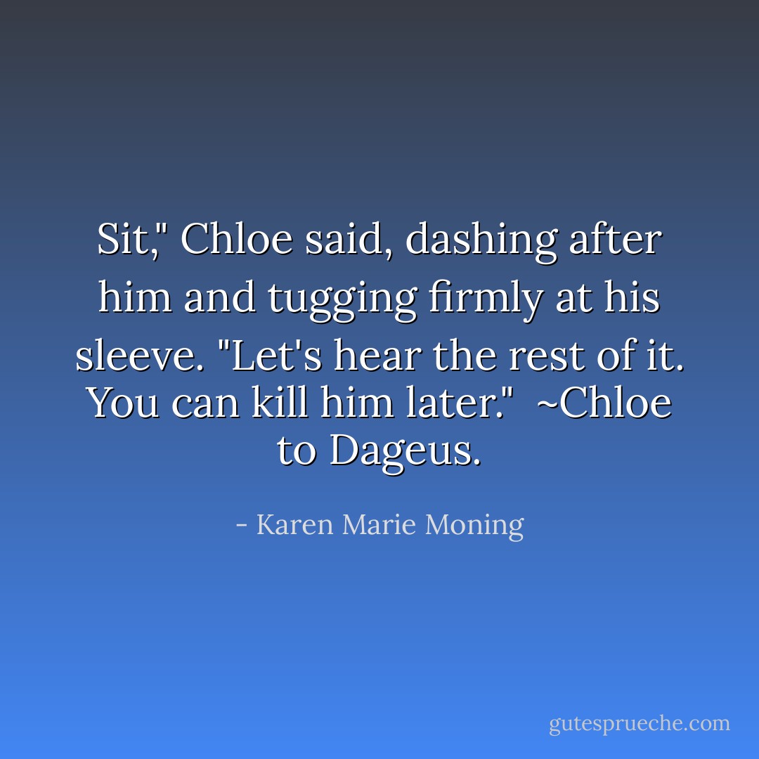 Sit," Chloe said, dashing after him and tugging firmly at his sleeve. "Let's hear the rest of it. You can kill him later."<br /><br />~Chloe to Dageus. - Karen Marie Moning