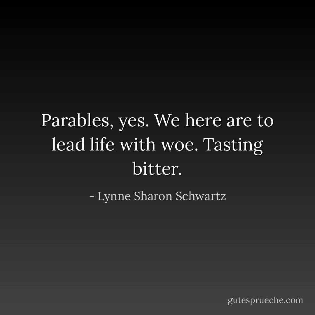 Parables, yes. We here are to lead life with woe. Tasting bitter. - Lynne Sharon Schwartz