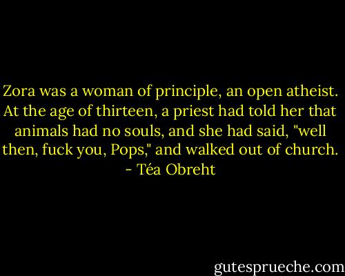 Zora was a woman of principle, an open atheist. At the age of thirteen, a priest had told her that animals had no souls, and she had said, "well then, fuck you, Pops," and walked out of church. - Téa Obreht