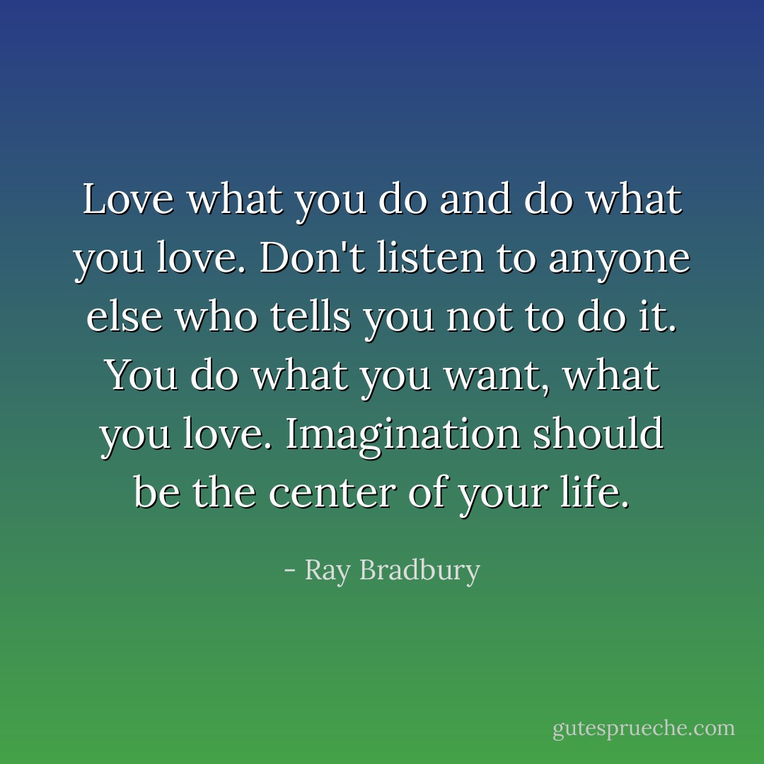 Love what you do and do what you love. Don't listen to anyone else who tells you not to do it. You do what you want, what you love. Imagination should be the center of your life. - Ray Bradbury